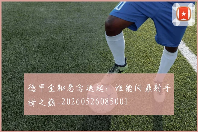 德甲金靴悬念迭起，谁能问鼎射手榜之巅_20260526085001