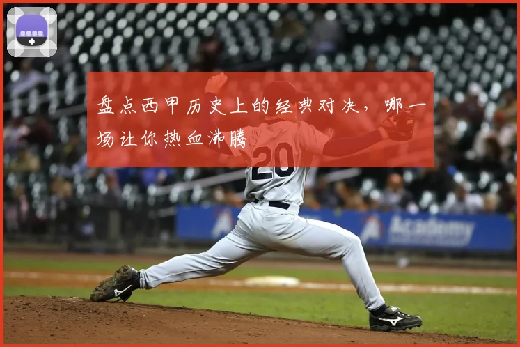 盘点西甲历史上的经典对决，哪一场让你热血沸腾