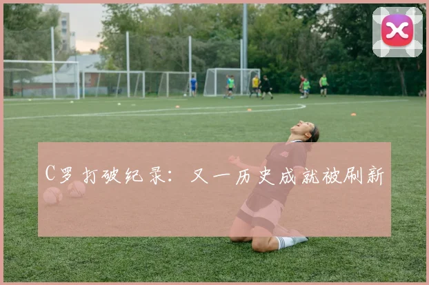 C罗打破纪录:又一历史成就被刷新