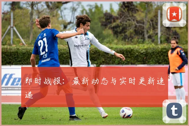 即时战报：最新动态与实时更新速递