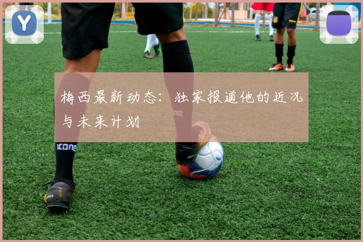 梅西最新动态：独家报道他的近况与未来计划