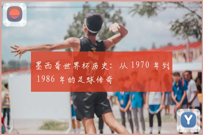 墨西哥世界杯历史：从 1970 年到 1986 年的足球传奇