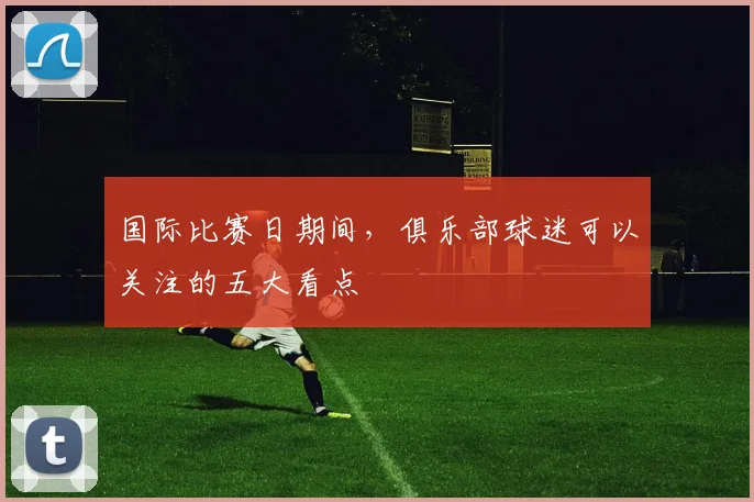 国际比赛日期间，俱乐部球迷可以关注的五大看点