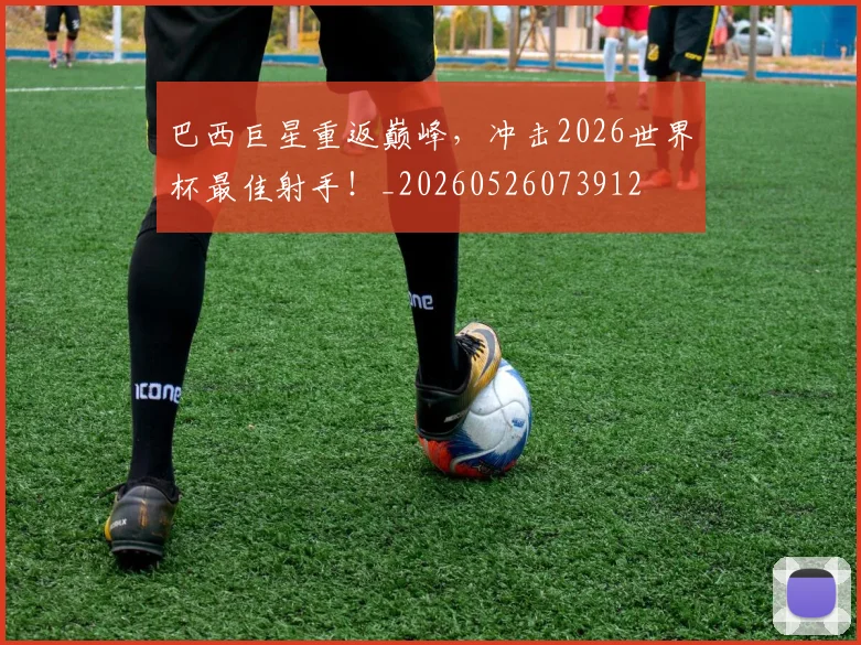 巴西巨星重返巅峰，冲击2026世界杯最佳射手！_20260526073912