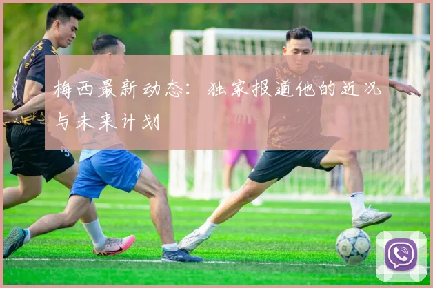 梅西最新动态：独家报道他的近况与未来计划
