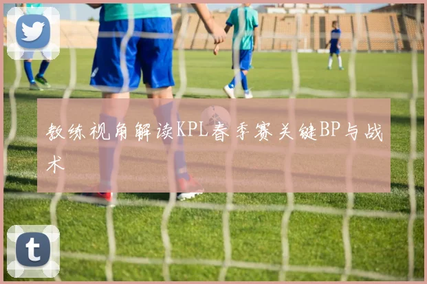 教练视角解读KPL春季赛关键BP与战术