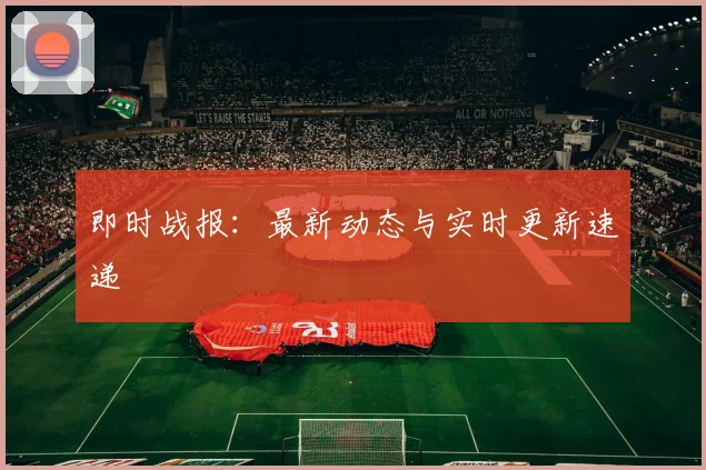 即时战报：最新动态与实时更新速递