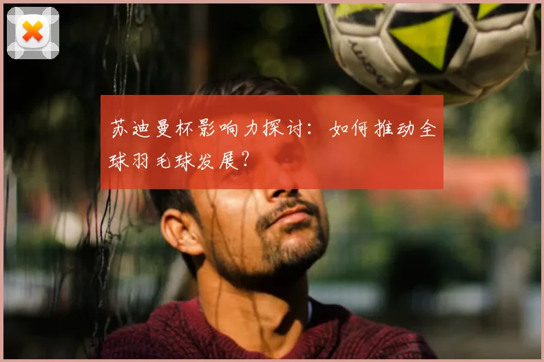苏迪曼杯影响力探讨：如何推动全球羽毛球发展？