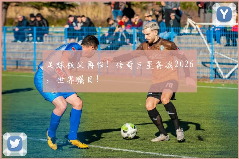足球教父再临！传奇巨星备战2026，世界瞩目！