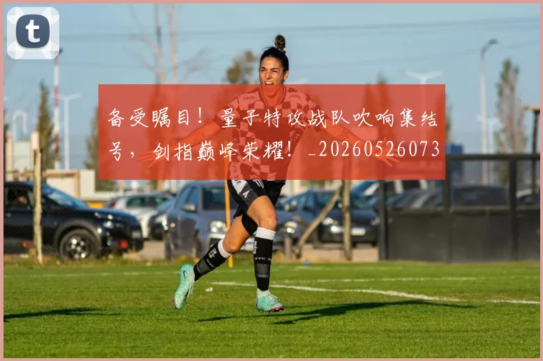 备受瞩目!量子特攻战队吹响集结号,剑指巅峰荣耀!_20260526073458