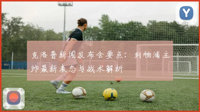 克洛普新闻发布会要点：利物浦主帅最新表态与战术解析