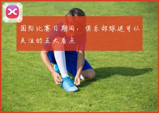 国际比赛日期间，俱乐部球迷可以关注的五大看点