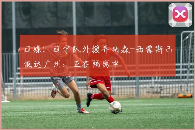 辽媒：辽宁队外援乔纳森-西蒙斯已抵达广州，正在隔离中