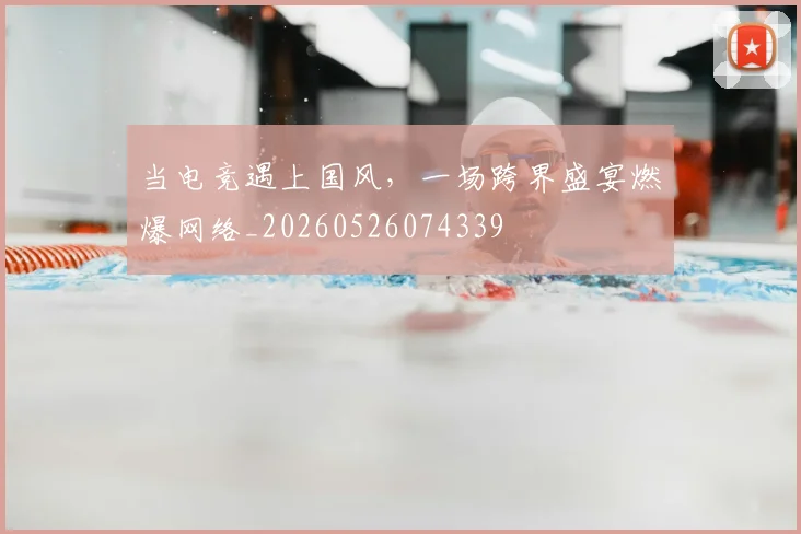 当电竞遇上国风,一场跨界盛宴燃爆网络_20260526074339
