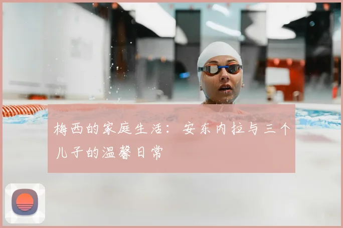 梅西的家庭生活：安东内拉与三个儿子的温馨日常