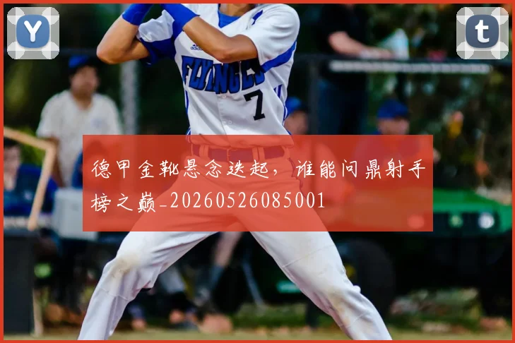 德甲金靴悬念迭起,谁能问鼎射手榜之巅_20260526085001