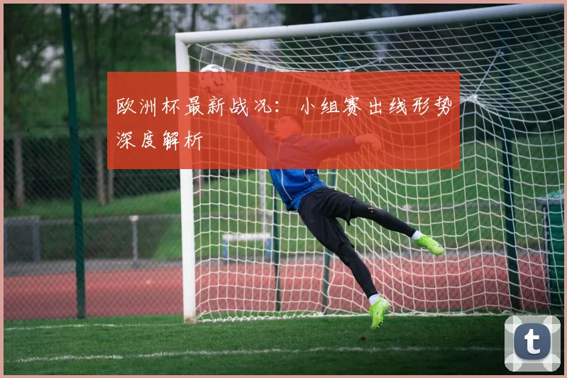 欧洲杯最新战况：小组赛出线形势深度解析