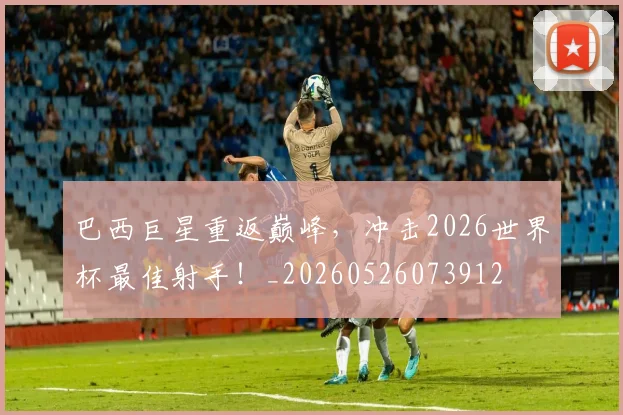 巴西巨星重返巅峰,冲击2026世界杯最佳射手!_20260526073912