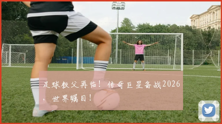 足球教父再临!传奇巨星备战2026,世界瞩目!