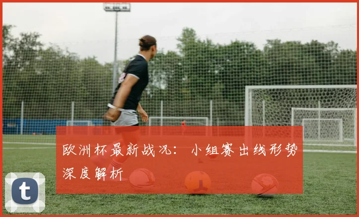 欧洲杯最新战况：小组赛出线形势深度解析