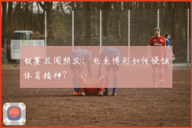 假赛丑闻频发：电竞博彩如何侵蚀体育精神？